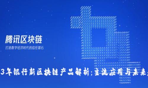 2023年银行新区块链产品解析：主流应用与未来趋势